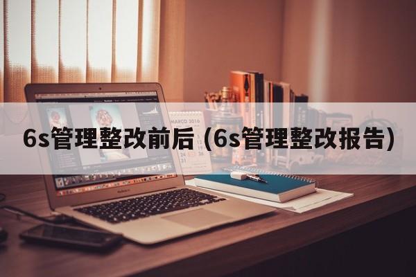 6s管理整改前后 (6s管理整改报告)